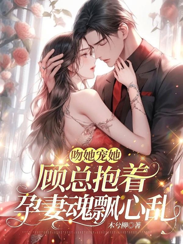 吻她宠她,顾总抱着孕妻魂飘心乱